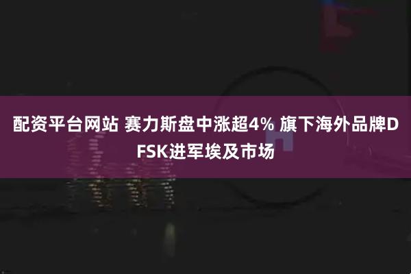 配资平台网站 赛力斯盘中涨超4% 旗下海外品牌DFSK进军埃及市场