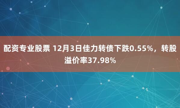 配资专业股票 12月3日佳力转债下跌0.55%，转股溢价率37.98%