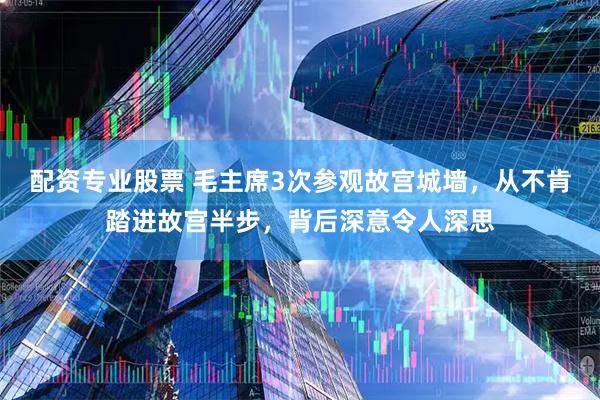 配资专业股票 毛主席3次参观故宫城墙，从不肯踏进故宫半步，背后深意令人深思