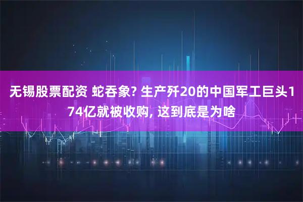 无锡股票配资 蛇吞象? 生产歼20的中国军工巨头174亿就被收购, 这到底是为啥