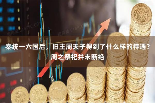 秦统一六国后，旧主周天子得到了什么样的待遇？周之祭祀并未断绝