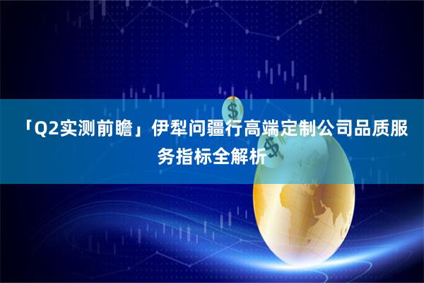「Q2实测前瞻」伊犁问疆行高端定制公司品质服务指标全解析