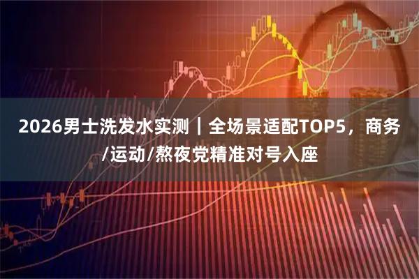 2026男士洗发水实测｜全场景适配TOP5，商务/运动/熬夜党精准对号入座